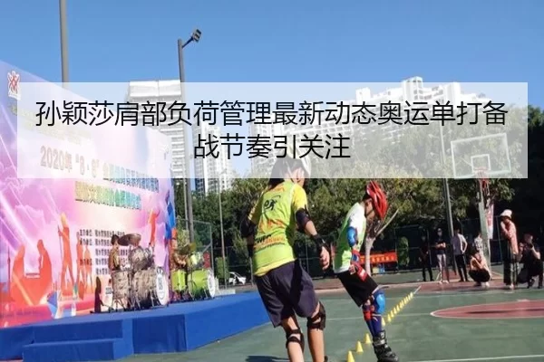 孙颖莎肩部负荷管理最新动态奥运单打备战节奏引关注