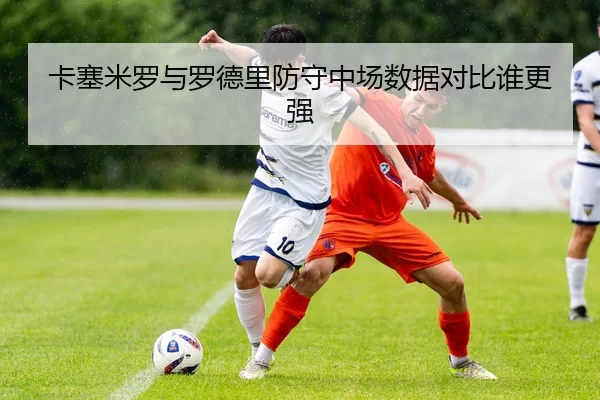 卡塞米罗与罗德里防守中场数据对比谁更强